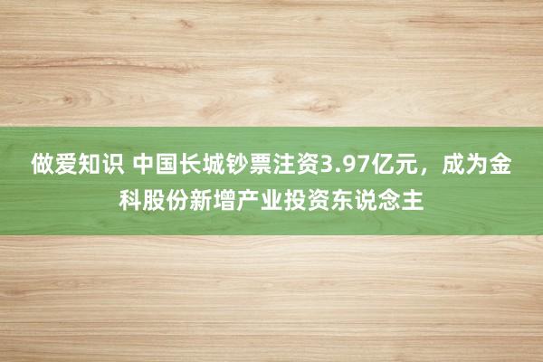 做爱知识 中国长城钞票注资3.97亿元，成为金科股份新增产业投资东说念主