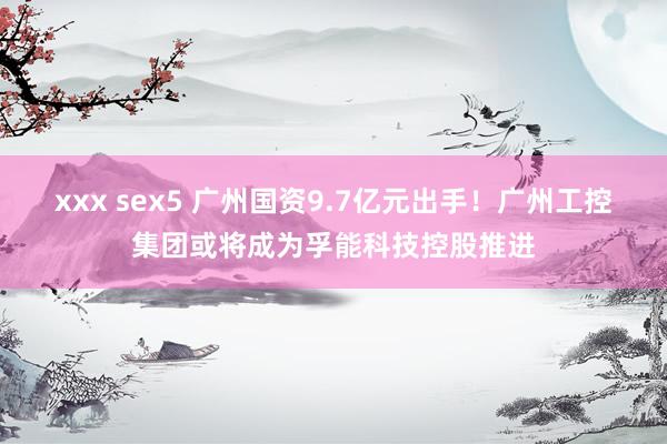 xxx sex5 广州国资9.7亿元出手！广州工控集团或将成为孚能科技控股推进