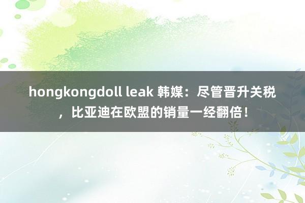 hongkongdoll leak 韩媒：尽管晋升关税，比亚迪在欧盟的销量一经翻倍！