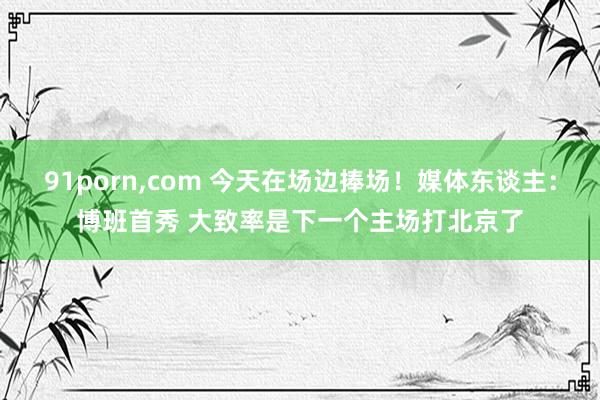 91porn，com 今天在场边捧场！媒体东谈主：博班首秀 大致率是下一个主场打北京了