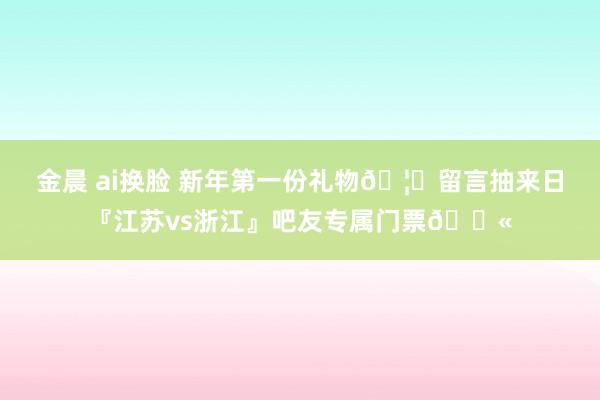 金晨 ai换脸 新年第一份礼物🦚留言抽来日『江苏vs浙江』吧友专属门票🎫