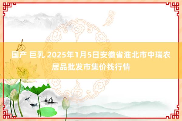 国产 巨乳 2025年1月5日安徽省淮北市中瑞农居品批发市集价钱行情