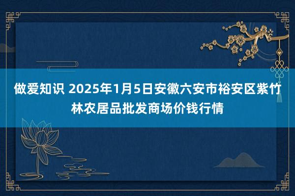 做爱知识 2025年1月5日安徽六安市裕安区紫竹林农居品批发商场价钱行情