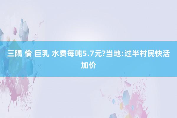 三隅 倫 巨乳 水费每吨5.7元?当地:过半村民快活加价