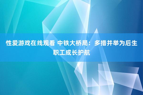 性爱游戏在线观看 中铁大桥局：多措并举为后生职工成长护航