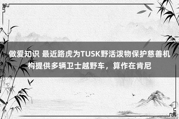 做爱知识 最近路虎为TUSK野活泼物保护慈善机构提供多辆卫士越野车，算作在肯尼