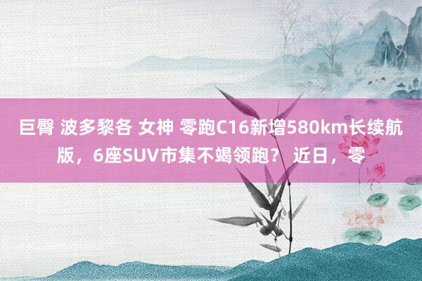 巨臀 波多黎各 女神 零跑C16新增580km长续航版，6座SUV市集不竭领跑？ 近日，零