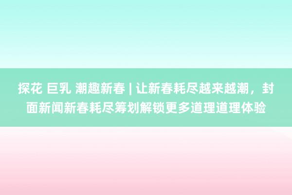 探花 巨乳 潮趣新春 | 让新春耗尽越来越潮，封面新闻新春耗尽筹划解锁更多道理道理体验