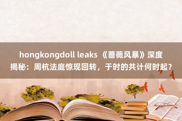 hongkongdoll leaks 《蔷薇风暴》深度揭秘：周杭法庭惊现回转，于时的共计何时起？