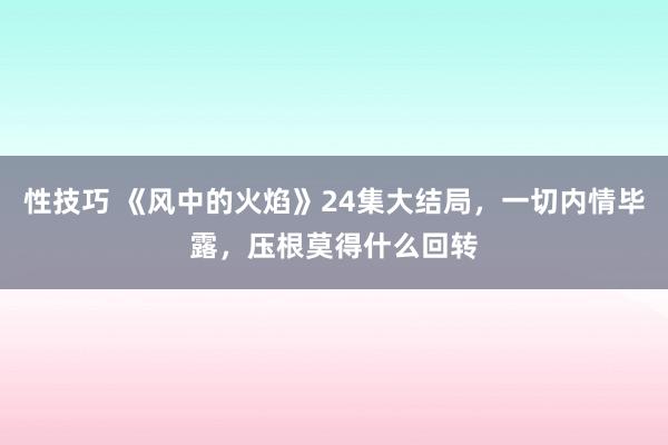 性技巧 《风中的火焰》24集大结局，一切内情毕露，压根莫得什么回转