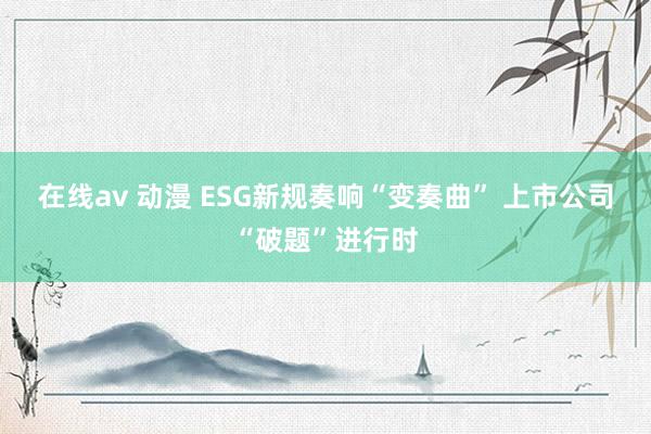 在线av 动漫 ESG新规奏响“变奏曲” 上市公司“破题”进行时