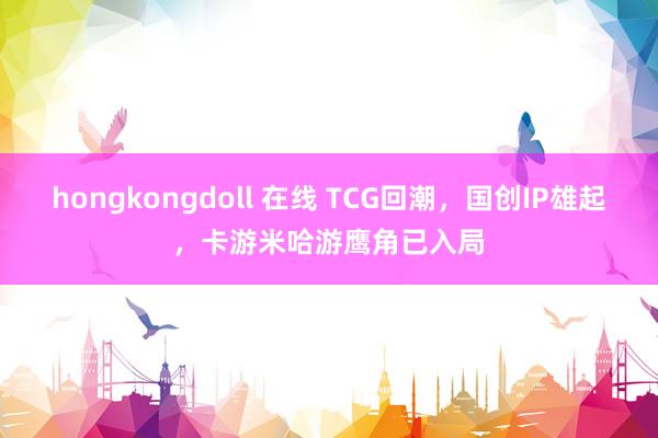 hongkongdoll 在线 TCG回潮，国创IP雄起，卡游米哈游鹰角已入局