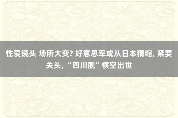 性爱镜头 场所大变? 好意思军或从日本猬缩， 紧要关头， “四川舰”横空出世