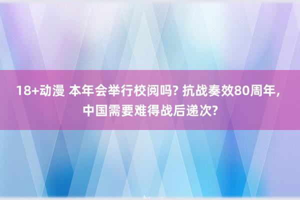 18+动漫 本年会举行校阅吗? 抗战奏效80周年， 中国需要难得战后递次?