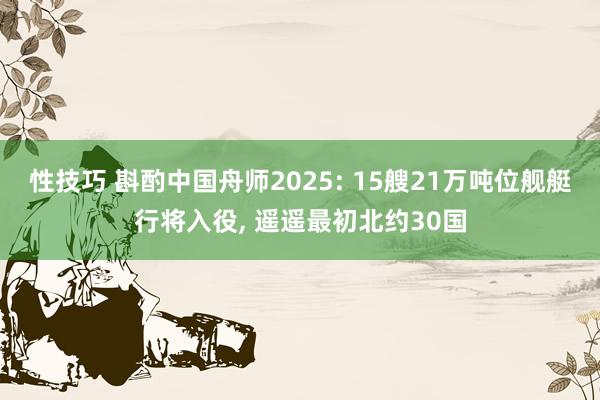 性技巧 斟酌中国舟师2025: 15艘21万吨位舰艇行将入役， 遥遥最初北约30国