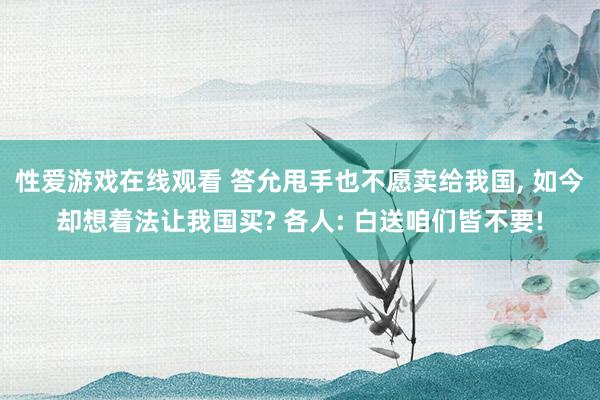 性爱游戏在线观看 答允甩手也不愿卖给我国， 如今却想着法让我国买? 各人: 白送咱们皆不要!