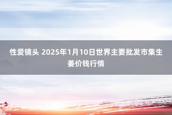 性爱镜头 2025年1月10日世界主要批发市集生姜价钱行情