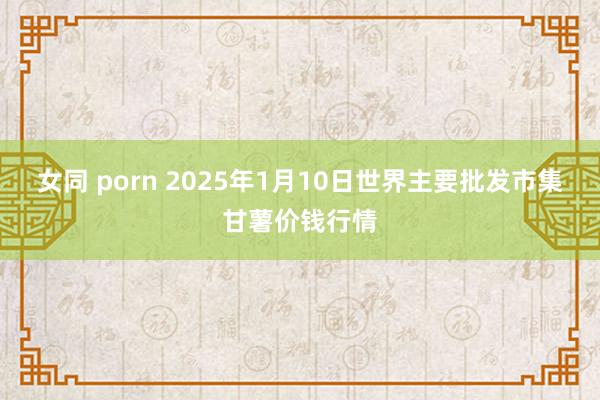 女同 porn 2025年1月10日世界主要批发市集甘薯价钱行情