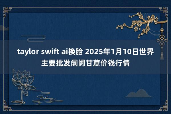 taylor swift ai换脸 2025年1月10日世界主要批发阛阓甘蔗价钱行情