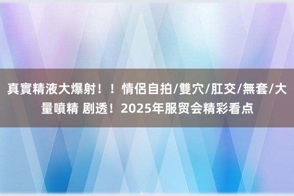 真實精液大爆射！！情侶自拍/雙穴/肛交/無套/大量噴精 剧透！2025年服贸会精彩看点