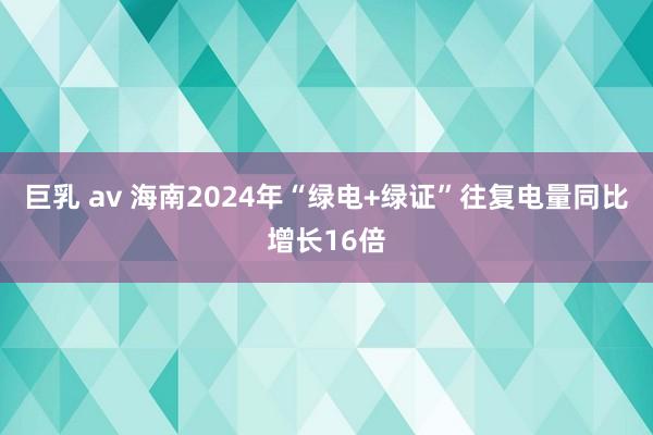 巨乳 av 海南2024年“绿电+绿证”往复电量同比增长16倍