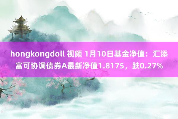 hongkongdoll 视频 1月10日基金净值：汇添富可协调债券A最新净值1.8175，跌0.27%