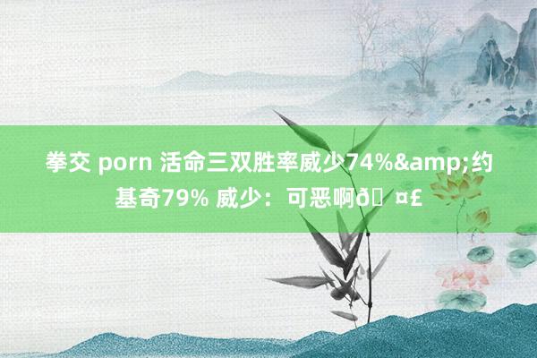 拳交 porn 活命三双胜率威少74%&约基奇79% 威少：可恶啊🤣