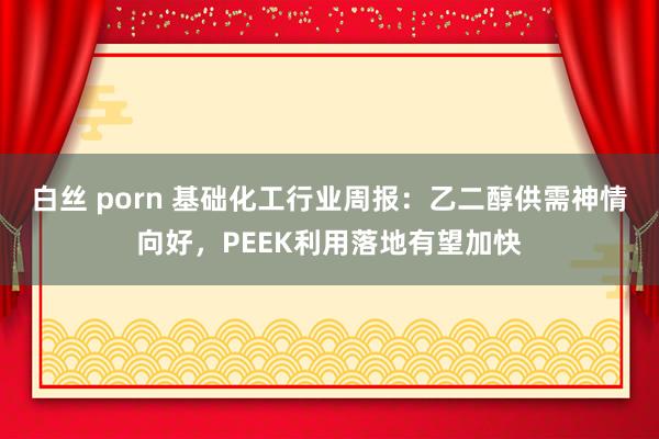 白丝 porn 基础化工行业周报：乙二醇供需神情向好，PEEK利用落地有望加快