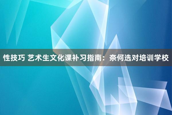 性技巧 艺术生文化课补习指南：奈何选对培训学校