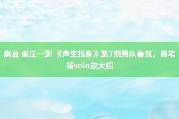 麻豆 孤注一掷 《声生抵制》第7期男队奏效，周笔畅solo放大招