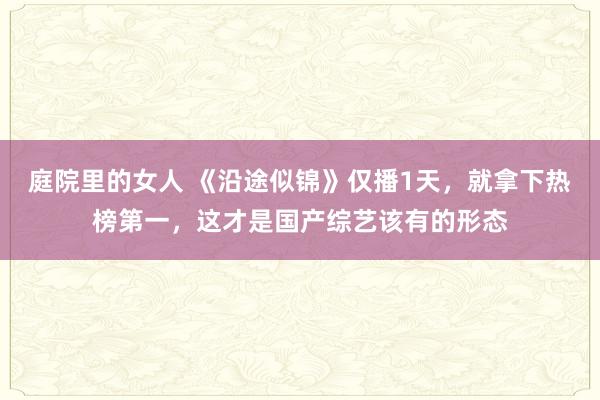 庭院里的女人 《沿途似锦》仅播1天，就拿下热榜第一，这才是国产综艺该有的形态