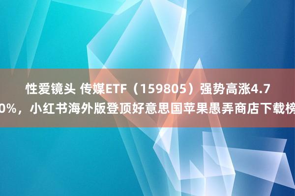 性爱镜头 传媒ETF（159805）强势高涨4.70%，小红书海外版登顶好意思国苹果愚弄商店下载榜