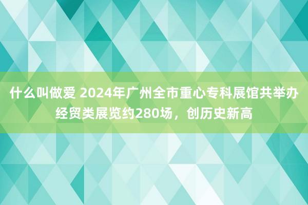 什么叫做爱 2024年广州全市重心专科展馆共举办经贸类展览约280场，创历史新高