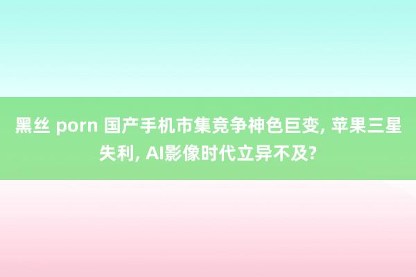 黑丝 porn 国产手机市集竞争神色巨变， 苹果三星失利， AI影像时代立异不及?