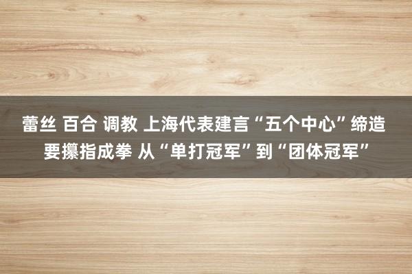 蕾丝 百合 调教 上海代表建言“五个中心”缔造 要攥指成拳 从“单打冠军”到“团体冠军”