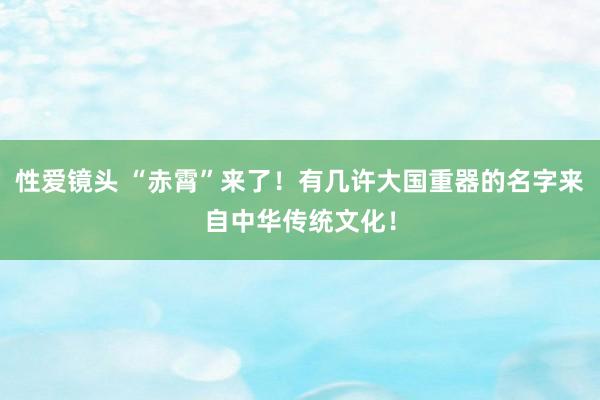 性爱镜头 “赤霄”来了！有几许大国重器的名字来自中华传统文化！