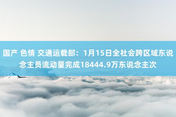 国产 色情 交通运载部：1月15日全社会跨区域东说念主员流动量完成18444.9万东说念主次