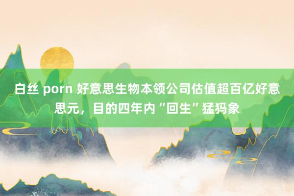 白丝 porn 好意思生物本领公司估值超百亿好意思元，目的四年内“回生”猛犸象