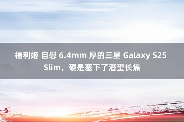 福利姬 自慰 6.4mm 厚的三星 Galaxy S25 Slim，硬是塞下了潜望长焦