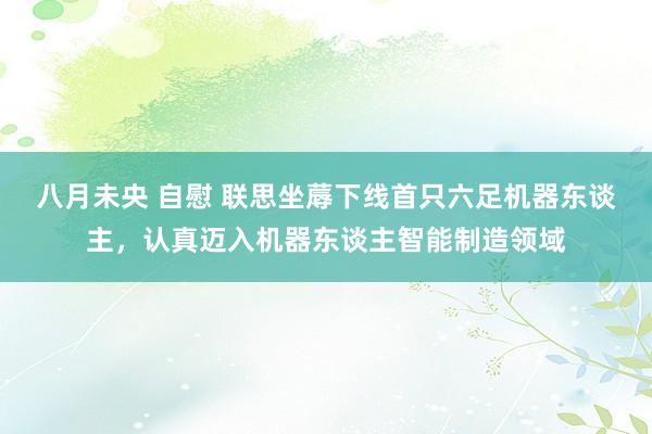 八月未央 自慰 联思坐蓐下线首只六足机器东谈主，认真迈入机器东谈主智能制造领域