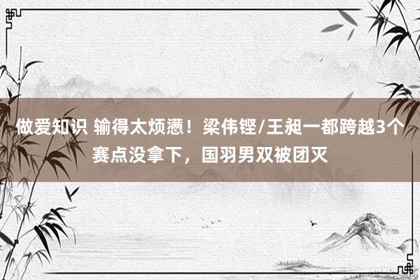 做爱知识 输得太烦懑！梁伟铿/王昶一都跨越3个赛点没拿下，国羽男双被团灭