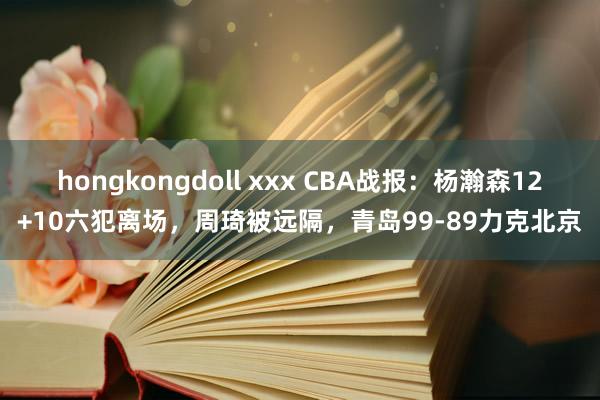 hongkongdoll xxx CBA战报：杨瀚森12+10六犯离场，周琦被远隔，青岛99-89力克北京