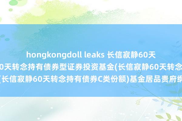 hongkongdoll leaks 长信寂静60天转念持有债券C: 长信寂静60天转念持有债券型证券投资基金(长信寂静60天转念持有债券C类份额)基金居品贵府纲目更新