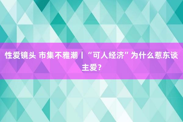 性爱镜头 市集不雅潮丨“可人经济”为什么惹东谈主爱？