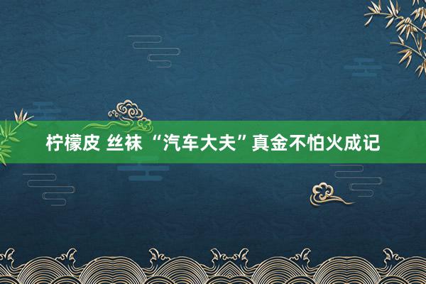 柠檬皮 丝袜 “汽车大夫”真金不怕火成记