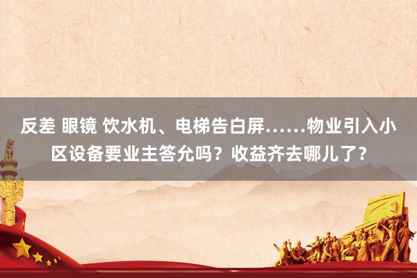 反差 眼镜 饮水机、电梯告白屏……物业引入小区设备要业主答允吗？收益齐去哪儿了？