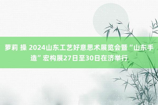 萝莉 操 2024山东工艺好意思术展览会暨“山东手造”宏构展27日至30日在济举行