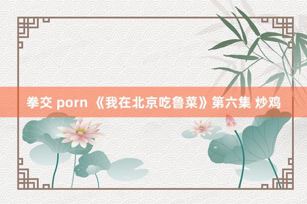 拳交 porn 《我在北京吃鲁菜》第六集 炒鸡