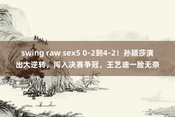 swing raw sex5 0-2到4-2！孙颖莎演出大逆转，闯入决赛争冠，王艺迪一脸无奈