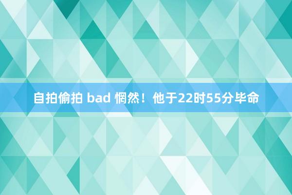 自拍偷拍 bad 惘然！他于22时55分毕命